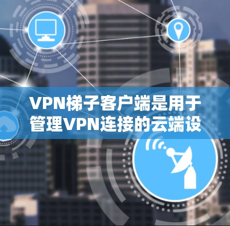 VPN梯子客户端是用于管理VPN连接的云端设备工具，主要包括以下几个步骤和注意事项