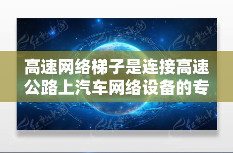 高速网络梯子是连接高速公路上汽车网络设备的专用设备，主要用于在高速公路上实现汽车之间的网络通信。以下是对高速网络梯子的详细说明