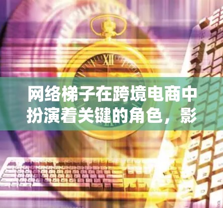 网络梯子在跨境电商中扮演着关键的角色，影响着整个跨境电商系统的运作效率、用户体验以及经济影响。以下是对网络梯子在跨境电商中的作用的详细分析
