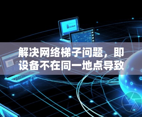 解决网络梯子问题，即设备不在同一地点导致视频播放不流畅的方法如下