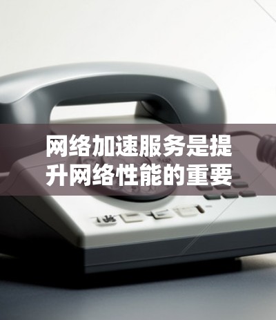 网络加速服务是提升网络性能的重要工具，以下是关于网络加速服务的分析