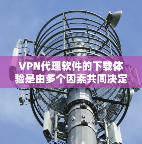 VPN代理软件的下载体验是由多个因素共同决定的，包括软件本身的功能、性能、安全性以及用户个人的使用需求和习惯。以下是根据不同的情况，总结了VPN代理软件的下载体验