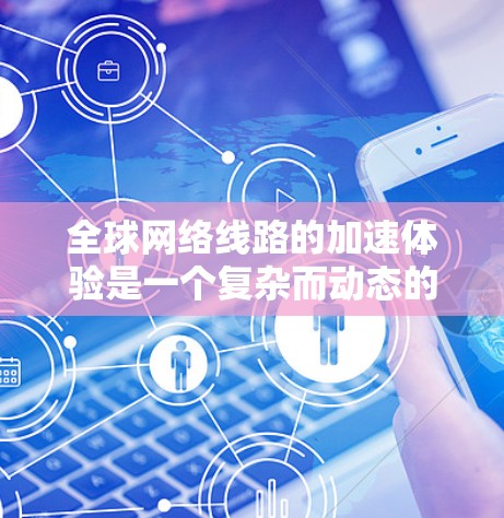 全球网络线路的加速体验是一个复杂而动态的过程，主要取决于网络架构、设备性能以及全球网络的建设和发展情况。以下是一些关键点和趋势