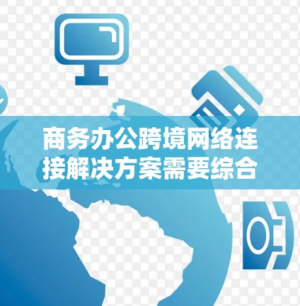 商务办公跨境网络连接解决方案需要综合考虑多个关键因素来确保数据传输、安全性、响应速度、扩展性和合规性。以下是一个结构化的解决方案设计