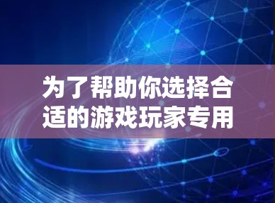 为了帮助你选择合适的游戏玩家专用网络加速工具，以下是详细的对比分析和推荐