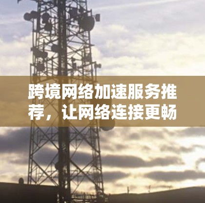 跨境网络加速服务推荐，让网络连接更畅快