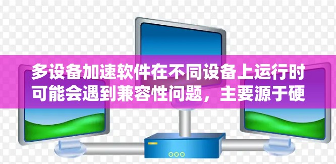 多设备加速软件在不同设备上运行时可能会遇到兼容性问题，主要源于硬件配置、操作系统版本、系统设置、网络连接和网络协议等多重因素。以下是对这些问题的分析和解决方案