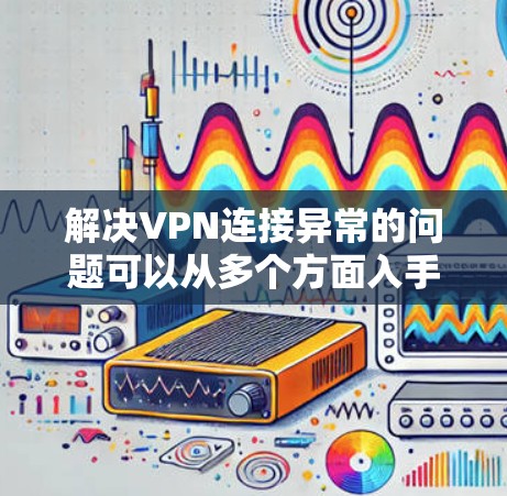 解决VPN连接异常的问题可以从多个方面入手，确保网络环境稳定，服务器配置正确，防火墙设置合理，并采取措施防止恶意攻击。以下是一些步骤性的解决方案