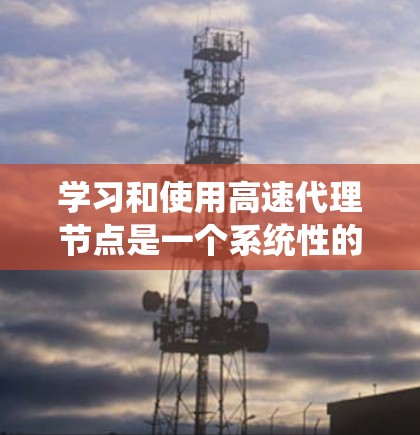 学习和使用高速代理节点是一个系统性的工程,涉及多个领域的知识和技能。以下是一个有条理的总结,帮助你更好地理解和掌握这一概念