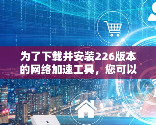 为了下载并安装226版本的网络加速工具,您可以按照以下步骤进行