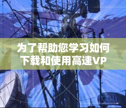 为了帮助您学习如何下载和使用高速VPN客户端，以下是一些详细的步骤和建议