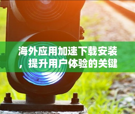 海外应用加速下载安装，提升用户体验的关键