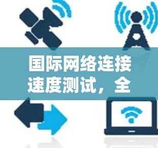 国际网络连接速度测试,全球网络环境的精准评估