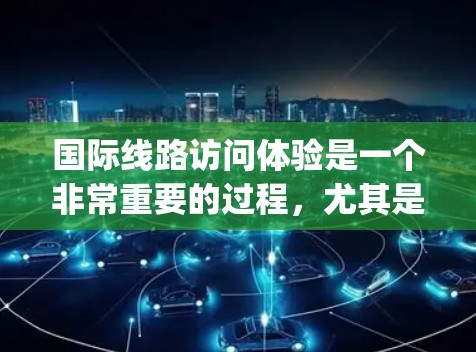 国际线路访问体验是一个非常重要的过程,尤其是在 traveling 时,国际航班线可以帮助 you 更快地到达目标国家或地区。以下是一些关于国际线路访问体验的要点,帮助你更好地计划你的出行