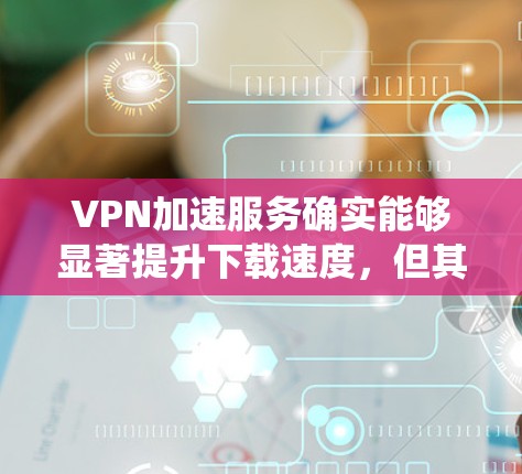 VPN加速服务确实能够显著提升下载速度,但其效果因用户具体情况而异。以下是对VPN加速服务的系统分析