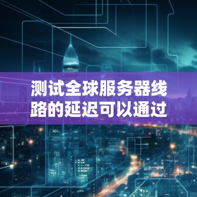 测试全球服务器线路的延迟可以通过以下步骤进行