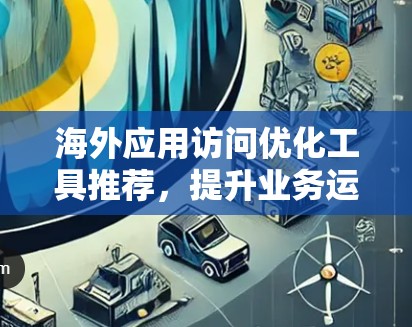 海外应用访问优化工具推荐，提升业务运营效率的实用技巧