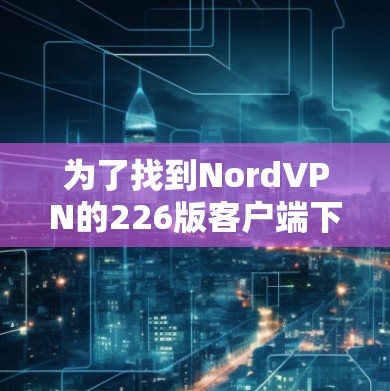 为了找到NordVPN的226版客户端下载地址,您可以按照以下步骤进行