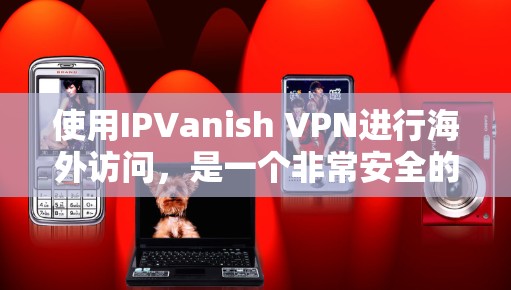 使用IPVanish VPN进行海外访问，是一个非常安全的VPN解决方案。以下是一些具体的步骤和注意事项，帮助您更好地使用IPVanish VPN进行海外访问