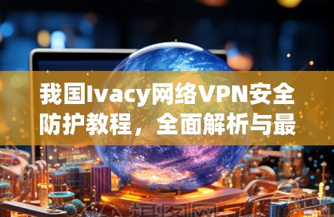 我国Ivacy网络VPN安全防护教程,全面解析与最佳实践 我国Ivacy网络VPN安全防护教程,全面解析与最佳实践