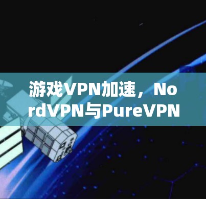 游戏VPN加速，NordVPN与PureVPN的对比与选择