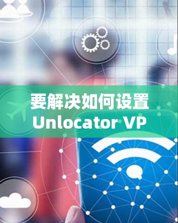 要解决如何设置Unlocator VPN并了解智能DNS的问题,可以按照以下步骤进行