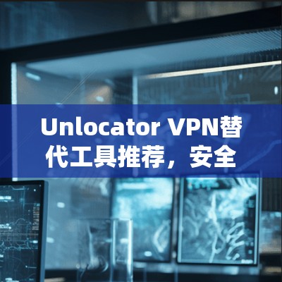 Unlocator VPN替代工具推荐，安全高效，轻松连接的未来解决方案