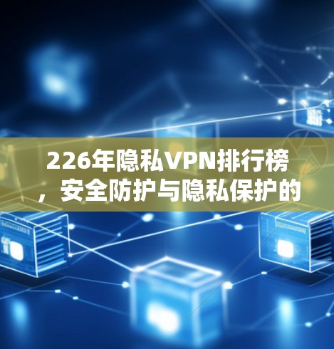 226年隐私VPN排行榜,安全防护与隐私保护的双轮驱动