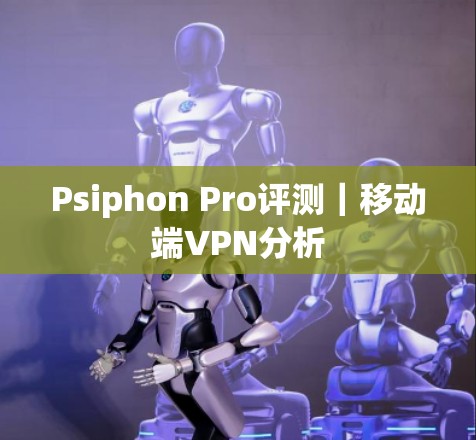 Psiphon Pro评测|移动端VPN分析 Psiphon Pro评测|移动端VPN分析