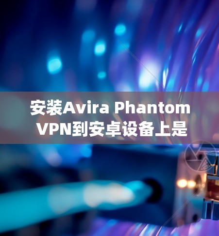 安装Avira Phantom VPN到安卓设备上是一个相对 straightforward 的过程，下面将详细介绍具体的安装步骤