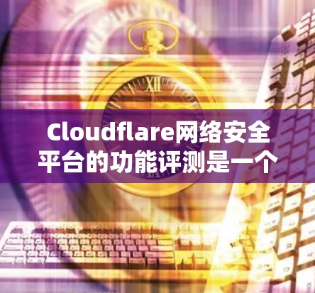 Cloudflare网络安全平台的功能评测是一个评估该平台防御网络安全能力的重要工具。以下是对该评测的详细分析