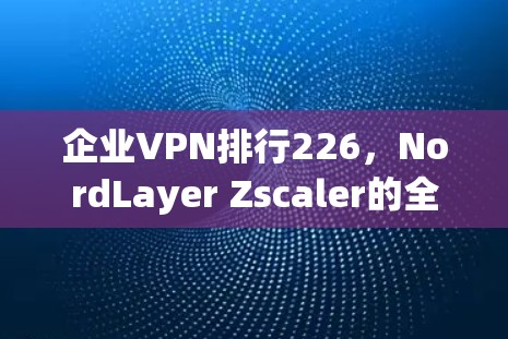 企业VPN排行226,NordLayer Zscaler的全面评测 企业VPN排行226,NordLayer Zscaler的全面评测