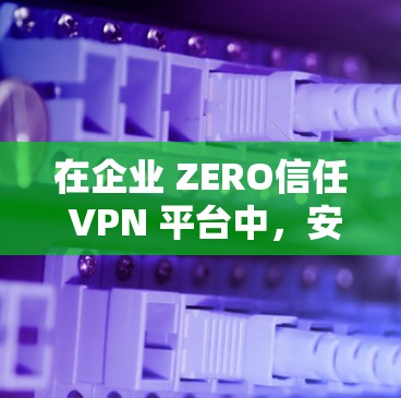 在企业 ZERO信任 VPN 平台中,安全访问平台的排行是一个关键的考量因素。以下是对安全访问平台排行的详细分析