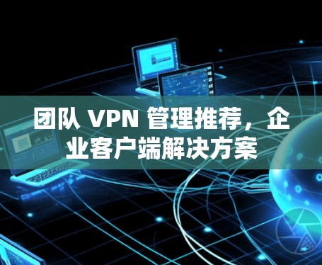 团队 VPN 管理推荐,企业客户端解决方案