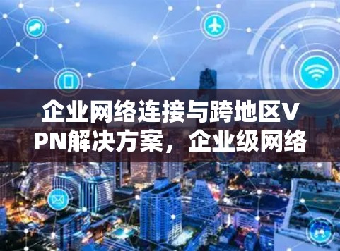 企业网络连接与跨地区VPN解决方案，企业级网络安全与高效连接