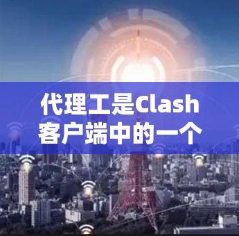 代理工是Clash客户端中的一个工具，允许用户通过网络连接来模拟和体验虚拟现实游戏。以下是详细的使用流程和注意事项