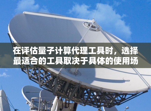 在评估量子计算代理工具时，选择最适合的工具取决于具体的使用场景和需求。以下是对几个主要工具的总结和推荐