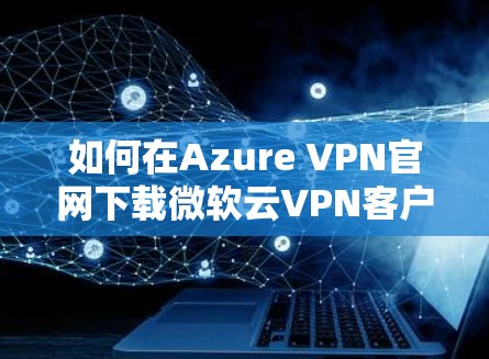 如何在Azure VPN官网下载微软云VPN客户端?全面解析及安全说明 如何在Azure VPN官网下载微软云VPN客户端?全面解析及安全说明