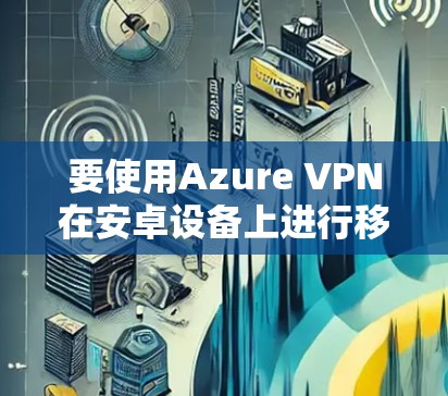 要使用Azure VPN在安卓设备上进行移动端连接，您可以按照以下步骤进行