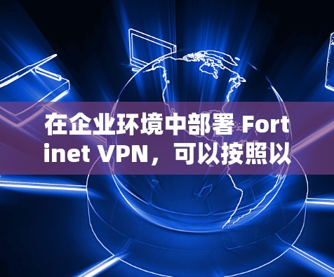 在企业环境中部署 Fortinet VPN,可以按照以下步骤进行,确保企业安全、高效地管理数据和用户 在企业环境中部署 Fortinet VPN,可以按照以下步骤进行,确保企业安全、高效地管理数据和用户