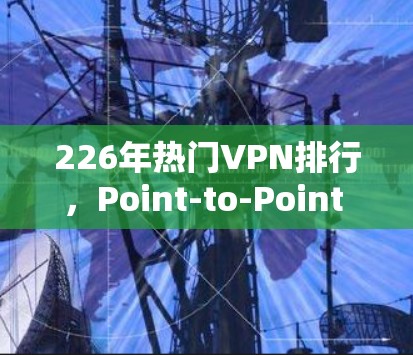 226年热门VPN排行，Point-to-Point VPN引领移动互联网新方向