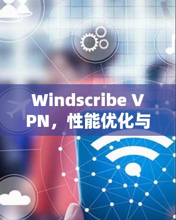Windscribe VPN，性能优化与安全防护的全面解决方案，推荐你这个 VPN