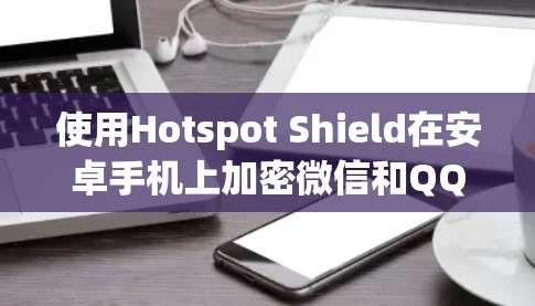 使用Hotspot Shield在安卓手机上加密微信和QQ,然后通过手机加速的步骤如下