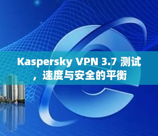 Kaspersky VPN 3.7 测试，速度与安全的平衡