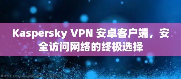 Kaspersky VPN 安卓客户端,安全访问网络的终极选择