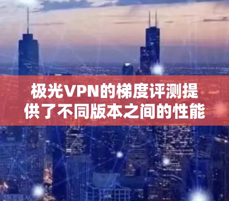 极光VPN的梯度评测提供了不同版本之间的性能、稳定性、功能和价格对比,帮助用户选择适合自己的VPN选择。以下是基于梯度评测的分析