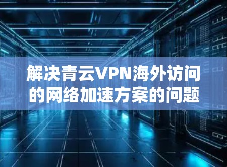 解决青云VPN海外访问的网络加速方案的问题,以下是一个分步骤的解决方案