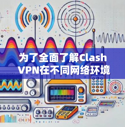 为了全面了解Clash VPN在不同网络环境下的表现，以下是详细的测试步骤和分析