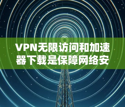 VPN无限访问和加速器下载是保障网络安全的重要工具。以下是详细的步骤指南，帮助您安全使用VPN