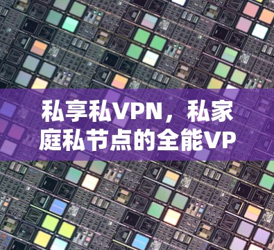 私享私VPN,私家庭私节点的全能VPN解决方案
